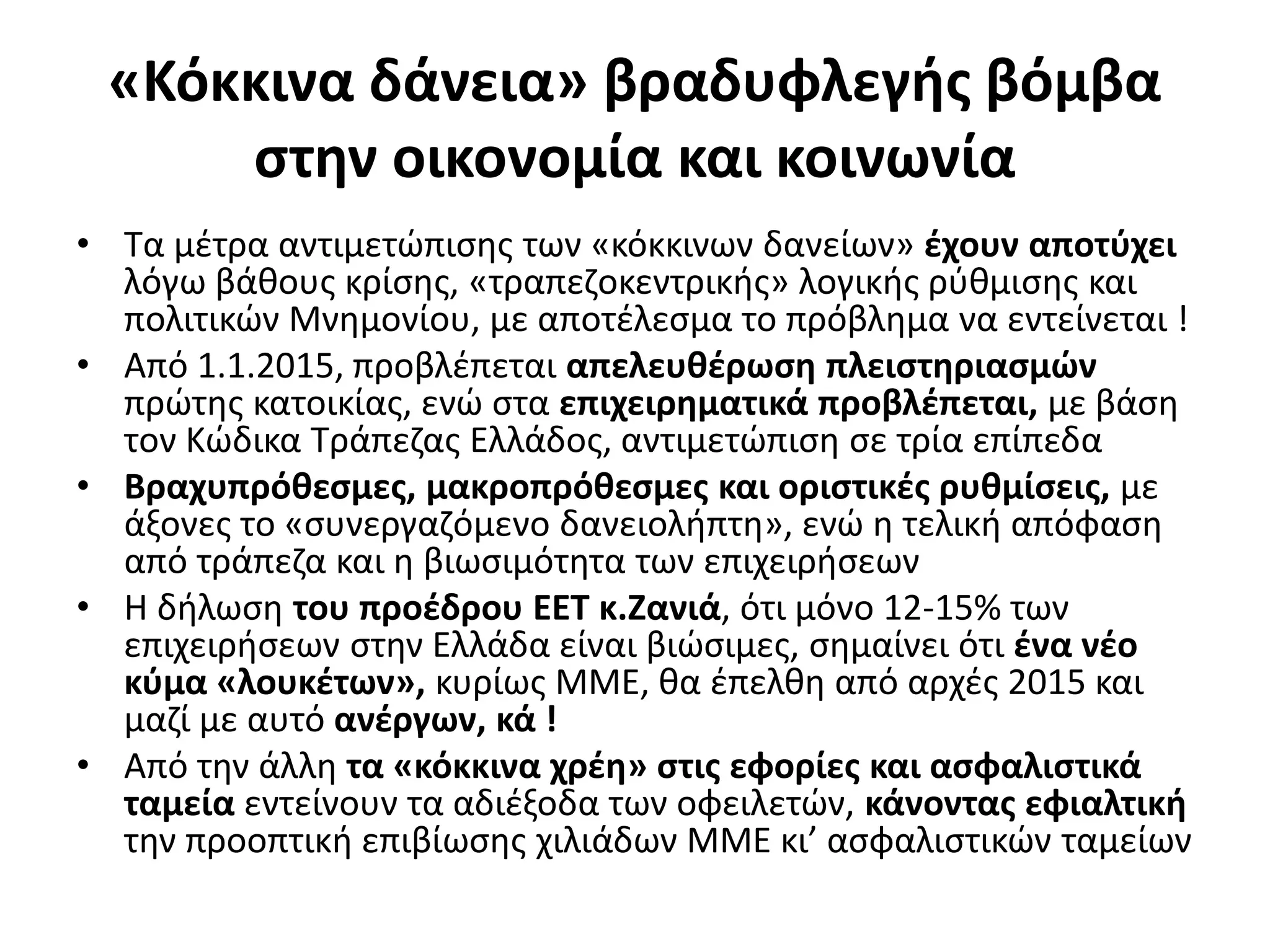 «Κόκκινα δάνεια» βραδυφλεγής βόμβα 
στην οικονομία και κοινωνία 
• Τα μέτρα αντιμετώπισης των «κόκκινων δανείων» έχουν αποτύχει 
λόγω βάθους κρίσης, «τραπεζοκεντρικής» λογικής ρύθμισης και 
πολιτικών Μνημονίου, με αποτέλεσμα το πρόβλημα να εντείνεται ! 
• Από 1.1.2015, προβλέπεται απελευθέρωση πλειστηριασμών 
πρώτης κατοικίας, ενώ στα επιχειρηματικά προβλέπεται, με βάση 
τον Κώδικα Τράπεζας Ελλάδος, αντιμετώπιση σε τρία επίπεδα 
• Βραχυπρόθεσμες, μακροπρόθεσμες και οριστικές ρυθμίσεις, με 
άξονες το «συνεργαζόμενο δανειολήπτη», ενώ η τελική απόφαση 
από τράπεζα και η βιωσιμότητα των επιχειρήσεων 
• Η δήλωση του προέδρου ΕΕΤ κ.Ζανιά, ότι μόνο 12-15% των 
επιχειρήσεων στην Ελλάδα είναι βιώσιμες, σημαίνει ότι ένα νέο 
κύμα «λουκέτων», κυρίως ΜΜΕ, θα έπελθη από αρχές 2015 και 
μαζί με αυτό ανέργων, κά ! 
• Από την άλλη τα «κόκκινα χρέη» στις εφορίες και ασφαλιστικά 
ταμεία εντείνουν τα αδιέξοδα των οφειλετών, κάνοντας εφιαλτική 
την προοπτική επιβίωσης χιλιάδων ΜΜΕ κι’ ασφαλιστικών ταμείων 
 