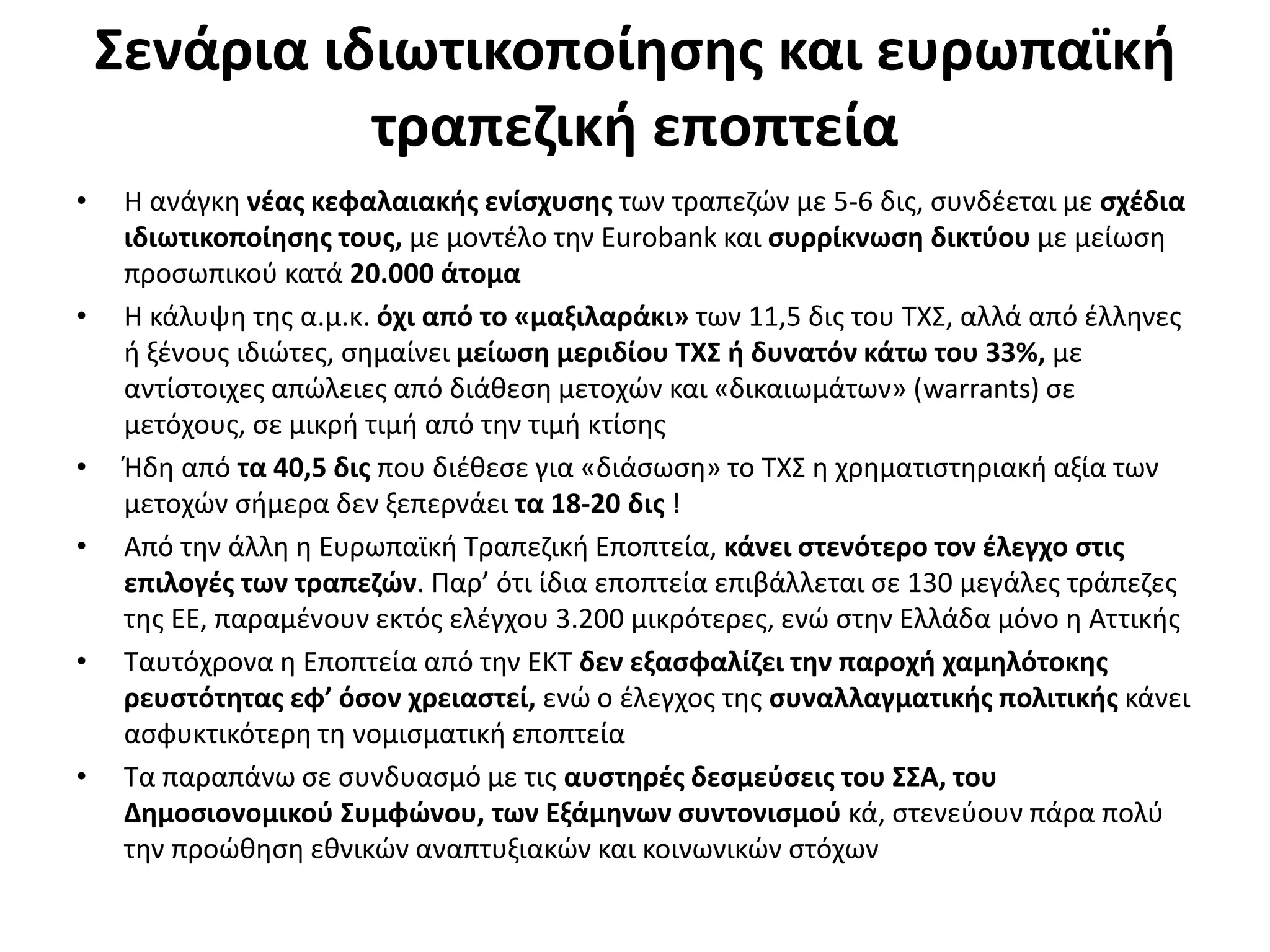 Σενάρια ιδιωτικοποίησης και ευρωπαϊκή 
τραπεζική εποπτεία 
• Η ανάγκη νέας κεφαλαιακής ενίσχυσης των τραπεζών με 5-6 δις, συνδέεται με σχέδια 
ιδιωτικοποίησης τους, με μοντέλο την Eurobank και συρρίκνωση δικτύου με μείωση 
προσωπικού κατά 20.000 άτομα 
• Η κάλυψη της α.μ.κ. όχι από το «μαξιλαράκι» των 11,5 δις του ΤΧΣ, αλλά από έλληνες 
ή ξένους ιδιώτες, σημαίνει μείωση μεριδίου ΤΧΣ ή δυνατόν κάτω του 33%, με 
αντίστοιχες απώλειες από διάθεση μετοχών και «δικαιωμάτων» (warrants) σε 
μετόχους, σε μικρή τιμή από την τιμή κτίσης 
• Ήδη από τα 40,5 δις που διέθεσε για «διάσωση» το ΤΧΣ η χρηματιστηριακή αξία των 
μετοχών σήμερα δεν ξεπερνάει τα 18-20 δις ! 
• Από την άλλη η Ευρωπαϊκή Τραπεζική Εποπτεία, κάνει στενότερο τον έλεγχο στις 
επιλογές των τραπεζών. Παρ’ ότι ίδια εποπτεία επιβάλλεται σε 130 μεγάλες τράπεζες 
της ΕΕ, παραμένουν εκτός ελέγχου 3.200 μικρότερες, ενώ στην Ελλάδα μόνο η Αττικής 
• Ταυτόχρονα η Εποπτεία από την ΕΚΤ δεν εξασφαλίζει την παροχή χαμηλότοκης 
ρευστότητας εφ’ όσον χρειαστεί, ενώ ο έλεγχος της συναλλαγματικής πολιτικής κάνει 
ασφυκτικότερη τη νομισματική εποπτεία 
• Τα παραπάνω σε συνδυασμό με τις αυστηρές δεσμεύσεις του ΣΣΑ, του 
Δημοσιονομικού Συμφώνου, των Εξάμηνων συντονισμού κά, στενεύουν πάρα πολύ 
την προώθηση εθνικών αναπτυξιακών και κοινωνικών στόχων 
 