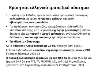 Κρίση και ελληνικό τραπεζικό σύστημα 
• Η κρίση στην Ελλάδα, πριν περάσει στην πραγματική οικονομία, 
εκδηλώθηκε ως κρίση «δημόσιου χρέους» και κρίση 
«βιωσιμότητας των τραπεζών» 
• Για τη διάσωση των τραπεζών, εφαρμόστηκαν αλλεπάλληλα 
«πακέτα» στήριξης, είτε με μορφή εγγύησης ρευστότητας από το 
δημόσιο είτε με παροχή «ζεστού χρήματος», ενώ ενισχύθηκαν οι 
διαδικασίες «συγκεντροποίησης» τραπεζικού κεφαλαίου 
• Τα «Πακέτα» διάσωσης: 
Α) Το «πακέτο» Αλογοσκούφη με 28 δις, περιείχε «απ’ όλα»..! 
Β) Επτά αλλεπάλληλα «πακέτα» εγγύησης ρευστότητας, ύψους 210 
δις στο ο διάστημα 2010-12 
Γ) Ανακεφαλαιοποίηση τραπεζών ύψους 40,2 δις (άμεσα 25,5 δις και 
έμμεσα 14,7 δις για ΑΤΕ, ΤΤ, PROTON, κά), ενώ 11,6 δις υπόλοιπο, 
βρίσκονται στο Ταμείο Χρηματοπιστωτικής Σταθερότητας (ΤΧΣ) 
 