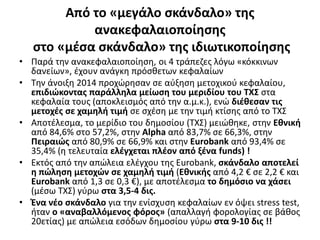 Από το «μεγάλο σκάνδαλο» της 
ανακεφαλαιοποίησης 
στο «μέσα σκάνδαλο» της ιδιωτικοποίησης 
• Παρά την ανακεφαλαιοποίηση, οι 4 τράπεζες λόγω «κόκκινων 
δανείων», έχουν ανάγκη πρόσθετων κεφαλαίων 
• Την άνοιξη 2014 προχώρησαν σε αύξηση μετοχικού κεφαλαίου, 
επιδιώκοντας παράλληλα μείωση του μεριδίου του ΤΧΣ στα 
κεφαλαία τους (αποκλεισμός από την α.μ.κ.), ενώ διέθεσαν τις 
μετοχές σε χαμηλή τιμή σε σχέση με την τιμή κτίσης από το ΤΧΣ 
• Αποτέλεσμα, το μερίδιο του δημοσίου (ΤΧΣ) μειώθηκε, στην Εθνική 
από 84,6% στο 57,2%, στην Alpha από 83,7% σε 66,3%, στην 
Πειραιώς από 80,9% σε 66,9% και στην Eurobank από 93,4% σε 
35,4% (η τελευταία ελέγχεται πλέον από ξένα funds) ! 
• Εκτός από την απώλεια ελέγχου της Εurobank, σκάνδαλο αποτελεί 
η πώληση μετοχών σε χαμηλή τιμή (Εθνικής από 4,2 € σε 2,2 € και 
Εurobank από 1,3 σε 0,3 €), με αποτέλεσμα το δημόσιο να χάσει 
(μέσω ΤΧΣ) γύρω στα 3,5-4 δις. 
• Ένα νέο σκάνδαλο για την ενίσχυση κεφαλαίων εν όψει stress test, 
ήταν ο «αναβαλλόμενος φόρος» (απαλλαγή φορολογίας σε βάθος 
20ετίας) με απώλεια εσόδων δημοσίου γύρω στα 9-10 δις !! 
 