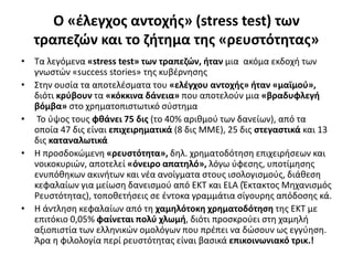 Ο «έλεγχος αντοχής» (stress test) των 
τραπεζών και το ζήτημα της «ρευστότητας» 
• Τα λεγόμενα «stress test» των τραπεζών, ήταν μια ακόμα εκδοχή των 
γνωστών «success stories» της κυβέρνησης 
• Στην ουσία τα αποτελέσματα του «ελέγχου αντοχής» ήταν «μαϊμού», 
διότι κρύβουν τα «κόκκινα δάνεια» που αποτελούν μια «βραδυφλεγή 
βόμβα» στο χρηματοπιστωτικό σύστημα 
• Το ύψος τους φθάνει 75 δις (το 40% αριθμού των δανείων), από τα 
οποία 47 δις είναι επιχειρηματικά (8 δις ΜΜΕ), 25 δις στεγαστικά και 13 
δις καταναλωτικά 
• Η προσδοκώμενη «ρευστότητα», δηλ. χρηματοδότηση επιχειρήσεων και 
νοικοκυριών, αποτελεί «όνειρο απατηλό», λόγω ύφεσης, υποτίμησης 
ενυπόθηκων ακινήτων και νέα ανοίγματα στους ισολογισμούς, διάθεση 
κεφαλαίων για μείωση δανεισμού από ΕΚΤ και ELA (Έκτακτος Μηχανισμός 
Ρευστότητας), τοποθετήσεις σε έντοκα γραμμάτια σίγουρης απόδοσης κά. 
• Η άντληση κεφαλαίων από τη χαμηλότοκη χρηματοδότηση της ΕΚΤ με 
επιτόκιο 0,05% φαίνεται πολύ χλωμή, διότι προσκρούει στη χαμηλή 
αξιοπιστία των ελληνικών ομολόγων που πρέπει να δώσουν ως εγγύηση. 
Άρα η φιλολογία περί ρευστότητας είναι βασικά επικοινωνιακό τρικ.! 
 