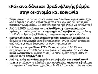 «Κόκκινα δάνεια» βραδυφλεγής βόμβα 
στην οικονομία και κοινωνία 
• Τα μέτρα αντιμετώπισης των «κόκκινων δανείων» έχουν αποτύχει 
λόγω βάθους κρίσης, «τραπεζοκεντρικής» λογικής ρύθμισης και 
πολιτικών Μνημονίου, με αποτέλεσμα το πρόβλημα να εντείνεται ! 
• Από 1.1.2015, προβλέπεται απελευθέρωση πλειστηριασμών 
πρώτης κατοικίας, ενώ στα επιχειρηματικά προβλέπεται, με βάση 
τον Κώδικα Τράπεζας Ελλάδος, αντιμετώπιση σε τρία επίπεδα 
• Βραχυπρόθεσμες, μακροπρόθεσμες και οριστικές ρυθμίσεις, με 
άξονες το «συνεργαζόμενο δανειολήπτη», ενώ η τελική απόφαση 
από τράπεζα και η βιωσιμότητα των επιχειρήσεων 
• Η δήλωση του προέδρου ΕΕΤ κ.Ζανιά, ότι μόνο 12-15% των 
επιχειρήσεων στην Ελλάδα είναι βιώσιμες, σημαίνει ότι ένα νέο 
κύμα «λουκέτων», κυρίως ΜΜΕ, θα έπελθη από αρχές 2015 και 
μαζί με αυτό ανέργων, κά ! 
• Από την άλλη τα «κόκκινα χρέη» στις εφορίες και ασφαλιστικά 
ταμεία εντείνουν τα αδιέξοδα των οφειλετών, κάνοντας εφιαλτική 
την προοπτική επιβίωσης χιλιάδων ΜΜΕ κι’ ασφαλιστικών ταμείων 
 