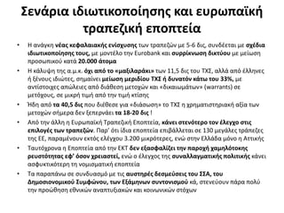 Σενάρια ιδιωτικοποίησης και ευρωπαϊκή 
τραπεζική εποπτεία 
• Η ανάγκη νέας κεφαλαιακής ενίσχυσης των τραπεζών με 5-6 δις, συνδέεται με σχέδια 
ιδιωτικοποίησης τους, με μοντέλο την Eurobank και συρρίκνωση δικτύου με μείωση 
προσωπικού κατά 20.000 άτομα 
• Η κάλυψη της α.μ.κ. όχι από το «μαξιλαράκι» των 11,5 δις του ΤΧΣ, αλλά από έλληνες 
ή ξένους ιδιώτες, σημαίνει μείωση μεριδίου ΤΧΣ ή δυνατόν κάτω του 33%, με 
αντίστοιχες απώλειες από διάθεση μετοχών και «δικαιωμάτων» (warrants) σε 
μετόχους, σε μικρή τιμή από την τιμή κτίσης 
• Ήδη από τα 40,5 δις που διέθεσε για «διάσωση» το ΤΧΣ η χρηματιστηριακή αξία των 
μετοχών σήμερα δεν ξεπερνάει τα 18-20 δις ! 
• Από την άλλη η Ευρωπαϊκή Τραπεζική Εποπτεία, κάνει στενότερο τον έλεγχο στις 
επιλογές των τραπεζών. Παρ’ ότι ίδια εποπτεία επιβάλλεται σε 130 μεγάλες τράπεζες 
της ΕΕ, παραμένουν εκτός ελέγχου 3.200 μικρότερες, ενώ στην Ελλάδα μόνο η Αττικής 
• Ταυτόχρονα η Εποπτεία από την ΕΚΤ δεν εξασφαλίζει την παροχή χαμηλότοκης 
ρευστότητας εφ’ όσον χρειαστεί, ενώ ο έλεγχος της συναλλαγματικής πολιτικής κάνει 
ασφυκτικότερη τη νομισματική εποπτεία 
• Τα παραπάνω σε συνδυασμό με τις αυστηρές δεσμεύσεις του ΣΣΑ, του 
Δημοσιονομικού Συμφώνου, των Εξάμηνων συντονισμού κά, στενεύουν πάρα πολύ 
την προώθηση εθνικών αναπτυξιακών και κοινωνικών στόχων 
 