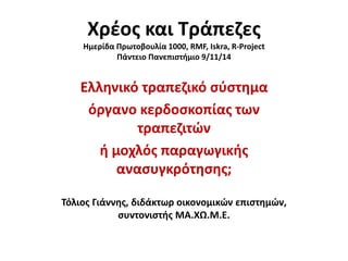 Χρέος και Τράπεζες 
Ημερίδα Πρωτοβουλία 1000, RMF, Iskra, R-Project 
Πάντειο Πανεπιστήμιο 9/11/14 
Ελληνικό τραπεζικό σύστημα 
όργανο κερδοσκοπίας των 
τραπεζιτών 
ή μοχλός παραγωγικής 
ανασυγκρότησης; 
Τόλιος Γιάννης, διδάκτωρ οικονομικών επιστημών, 
συντονιστής ΜΑ.ΧΩ.Μ.Ε. 
 