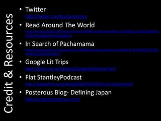 Twitterhttp://twitter.com/bus2antarcticaRead Around The Worldhttp://maps.google.com/maps/ms?ie=UTF8&hl=en&msa=0&msid=105825111945158562539.00044cea8b22d2761f8ce&z=2In Search of Pachamamahttp://maps.google.com/maps/ms?ie=UTF8&hl=en&msa=0&msid=105825111945158562539.00045af55ff2c192180b3&z=3Google Lit Trips http://GoogleLitTrips.comFlat StantleyPodcasthttp://langwitches.org/blog/2010/01/05/flat-stanley-podcast/Posterous Blog- Defining Japanhttp://grade4.posterous.com/Credit & Resources