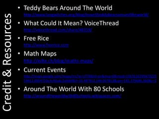 Teddy Bears Around The Worldhttp://www.langwitches.org/blog/travel/teddybearsaroundtheworld/What Could It Mean? VoiceThreadhttp://voicethread.com/share/48359/Free Ricehttp://www.freerice.comMath Mapshttp://edte.ch/blog/maths-maps/Current Eventshttp://maps.google.com/maps/ms?ie=UTF8&hl=en&msa=0&msid=101911629947022559812.0004720e3c4dadc2a9d6f&ll=10.487812,148.007813&spn=145.379686,360&z=2Around The World With 80 Schoolshttp://aroundtheworldwith80schools.wikispaces.com/Credit & Resources