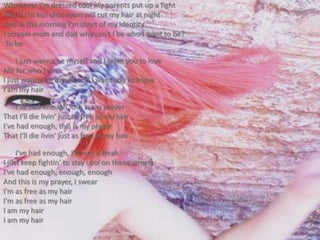 Whenever I'm dressed cool my parents put up a fightAnd if I'm hot shot mom will cut my hair at nightAnd in the morning I'm short of my identityI scream mom and dad why can't I be who I want to be? To beI just wanna be myself and I want you to loveMe for who I amI just wanna be myself and I want you to knowI am my hairI've had enough, this is my prayerThat I'll die livin' just as free as my hairI've had enough, this is my prayerThat I'll die livin' just as free as my hairI've had enough, I'm not a freakI just keep fightin' to stay cool on these streetsI've had enough, enough, enoughAnd this is my prayer, I swearI'm as free as my hairI'm as free as my hairI am my hairI am my hair