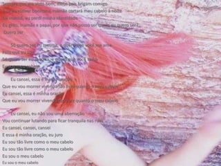Sempre que me visto bem, meus pais brigam comigoE se eu estiver bonitona, mamãe cortará meu cabelo à noiteDe manhã, eu perdi minha identidadeEu grito, mamãe e papai, por que não posso ser quem eu quero ser? Quero serSó quero ser eu mesma, e quero que você me amePelo que eu souSó quero ser eu mesma, e quero que você saibaEu sou meu cabeloEu cansei, essa é minha oraçãoQue eu vou morrer vivendo tão livre quanto o meu cabeloEu cansei, essa é minha oraçãoQue eu vou morrer vivendo tão livre quanto o meu cabeloEu cansei, eu não sou uma aberraçãoVou continuar lutando para ficar tranquila nas ruasEu cansei, cansei, canseiE essa é minha oração, eu juroEu sou tão livre como o meu cabeloEu sou tão livre como o meu cabeloEu sou o meu cabeloEu sou o meu cabelo