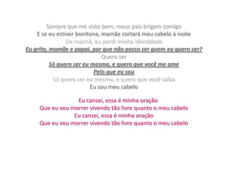 Sempre que me visto bem, meus pais brigam comigoE se eu estiver bonitona, mamãe cortará meu cabelo à noiteDe manhã, eu perdi minha identidadeEu grito, mamãe e papai, por que não posso ser quem eu quero ser?Quero serSó quero ser eu mesma, e quero que você me amePelo que eu souSó quero ser eu mesma, e quero que você saibaEu sou meu cabeloEu cansei, essa é minha oraçãoQue eu vou morrer vivendo tão livre quanto o meu cabeloEu cansei, essa é minha oraçãoQue eu vou morrer vivendo tão livre quanto o meu cabelo