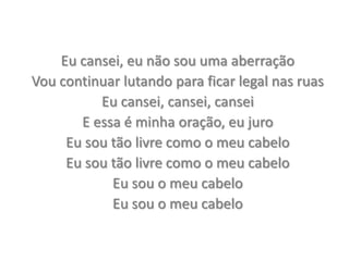 Eu cansei, eu não sou uma aberraçãoVou continuar lutando para ficar legal nas ruasEu cansei, cansei, canseiE essa é minha oração, eu juroEu sou tão livre como o meu cabeloEu sou tão livre como o meu cabeloEu sou o meu cabeloEu sou o meu cabelo