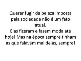 Querer fugir da beleza imposta pela sociedade não é um fato atual.Elas fizeram e fazem moda até hoje! Mas na época sempre tinham as que falavam mal delas, sempre!