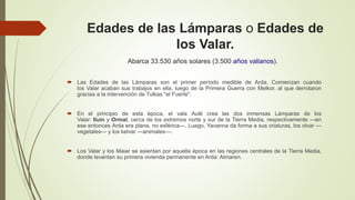 Edades de las Lámparas o Edades de
los Valar.
 Las Edades de las Lámparas son el primer período medible de Arda. Comienzan cuando
los Valar acaban sus trabajos en ella, luego de la Primera Guerra con Melkor, al que derrotaron
gracias a la intervención de Tulkas "el Fuerte".
 En el principio de esta época, el vala Aulë crea las dos inmensas Lámparas de los
Valar: Iluin y Ormal, cerca de los extremos norte y sur de la Tierra Media, respectivamente —en
ese entonces Arda era plana, no esférica—. Luego, Yavanna da forma a sus criaturas, los olvar —
vegetales— y los kelvar —animales—.
 Los Valar y los Maiar se asientan por aquella época en las regiones centrales de la Tierra Media,
donde levantan su primera vivienda permanente en Arda: Almaren.
Abarca 33.530 años solares (3.500 años valianos).
 