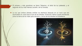  El primero y más grandioso se llamó Telperion, el árbol de luz plateada, y el
segundo de luz más intensa Laurelin, de luz dorada.
 La luz que ambos árboles emitían se deshacía después en un rocío que era
acumulado en unas tinas al pie de los árboles. Entonces Valinor quedó bendecida
como la tierra de los Valar para siempre, y la luz de los árboles la embellecía.
 