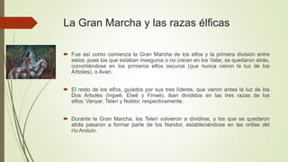 La Gran Marcha y las razas élficas
 Fue así como comienza la Gran Marcha de los elfos y la primera división entre
estos, pues los que estaban inseguros o no creían en los Valar, se quedaron atrás,
convirtiéndose en los primeros elfos oscuros (que nunca vieron la luz de los
Árboles), o Avari.
 El resto de los elfos, guiados por sus tres líderes, que vieron antes la luz de los
Dos Árboles (Ingwë, Elwë y Finwë), iban divididos en las tres razas de los
elfos: Vanyar, Teleri y Noldor, respectivamente.
 Durante la Gran Marcha, los Teleri volvieron a dividirse, y los que se quedaron
atrás pasaron a formar parte de los Nandor, estableciéndose en las orillas del
río Anduin.
 