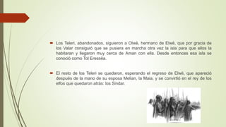  Los Teleri, abandonados, siguieron a Olwë, hermano de Elwë, que por gracia de
los Valar consiguió que se pusiera en marcha otra vez la isla para que ellos la
habitaran y llegaron muy cerca de Aman con ella. Desde entonces esa isla se
conoció como Tol Eressëa.
 El resto de los Teleri se quedaron, esperando el regreso de Elwë, que apareció
después de la mano de su esposa Melian, la Maia, y se convirtió en el rey de los
elfos que quedaron atrás: los Sindar.
 
