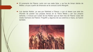  El juramento de Fëanor, junto con sus siete hijos, y se fue de Aman detrás de
Melkor, al que a partir de entonces se le conoció como Morgoth.
 Los demás Noldor, ya sea por fidelidad a Fëanor, o por el deseo que este les
infundió de poseer sus propias tierras en la Tierra Media y ser sus propios
señores, o incluso por cuidar de los Noldor que se iban tras de Fëanor (caso del
medio hermano de Fëanor, Fingolfin y algunos de sus sobrinos e hijos), se fueron
también.
 