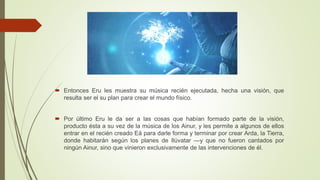  Entonces Eru les muestra su música recién ejecutada, hecha una visión, que
resulta ser el su plan para crear el mundo físico.
 Por último Eru le da ser a las cosas que habían formado parte de la visión,
producto ésta a su vez de la música de los Ainur, y les permite a algunos de ellos
entrar en el recién creado Eä para darle forma y terminar por crear Arda, la Tierra,
donde habitarán según los planes de Ilúvatar —y que no fueron cantados por
ningún Ainur, sino que vinieron exclusivamente de las intervenciones de él.
 
