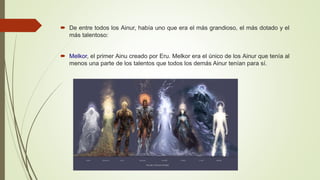  De entre todos los Ainur, había uno que era el más grandioso, el más dotado y el
más talentoso:
 Melkor, el primer Ainu creado por Eru. Melkor era el único de los Ainur que tenía al
menos una parte de los talentos que todos los demás Ainur tenían para sí.
 