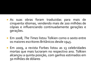  As suas obras foram traduzidas para mais de
cinquenta idiomas, vendendo mais de 200 milhões de
cópias e influenciando continuadamente gerações e
gerações.
 Em 2008, The Times listou Tolkien como o sexto entre
os maiores escritores Britânicos desde 1945.
 Em 2009, a revista Forbes listou as 13 celebridades
mortas que mais lucraram no respectivo ano. Tolkien
alcançou a quinta posição, com ganhos estimados em
50 milhões de dólares
 