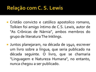  Cristão convicto e católico apostolico romano,
Tolkien foi amigo íntimo de C.S. Lewis, autor de
“As Crônicas de Nárnia”, ambos membros do
grupo de literaturaThe Inklings.
 Juntos planejaram, na década de 1940, escrever
um livro sobre a língua, que seria publicado na
década seguinte. O livro, que se chamaria
"Linguagem e Natureza Humana", no entanto,
nunca chegou a ser publicado.
 