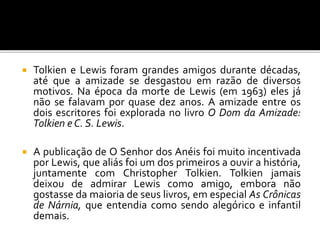  Tolkien e Lewis foram grandes amigos durante décadas,
até que a amizade se desgastou em razão de diversos
motivos. Na época da morte de Lewis (em 1963) eles já
não se falavam por quase dez anos. A amizade entre os
dois escritores foi explorada no livro O Dom da Amizade:
Tolkien e C. S. Lewis.
 A publicação de O Senhor dos Anéis foi muito incentivada
por Lewis, que aliás foi um dos primeiros a ouvir a história,
juntamente com Christopher Tolkien. Tolkien jamais
deixou de admirar Lewis como amigo, embora não
gostasse da maioria de seus livros, em especial As Crônicas
de Nárnia, que entendia como sendo alegórico e infantil
demais.
 