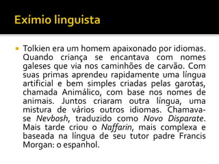  Tolkien era um homem apaixonado por idiomas.
Quando criança se encantava com nomes
galeses que via nos caminhões de carvão. Com
suas primas aprendeu rapidamente uma língua
artificial e bem simples criadas pelas garotas,
chamada Animálico, com base nos nomes de
animais. Juntos criaram outra língua, uma
mistura de vários outros idiomas. Chamava-
se Nevbosh, traduzido como Novo Disparate.
Mais tarde criou o Naffarin, mais complexa e
baseada na língua de seu tutor padre Francis
Morgan: o espanhol.
 