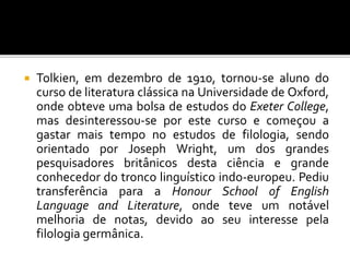  Tolkien, em dezembro de 1910, tornou-se aluno do
curso de literatura clássica na Universidade de Oxford,
onde obteve uma bolsa de estudos do Exeter College,
mas desinteressou-se por este curso e começou a
gastar mais tempo no estudos de filologia, sendo
orientado por Joseph Wright, um dos grandes
pesquisadores britânicos desta ciência e grande
conhecedor do tronco linguístico indo-europeu. Pediu
transferência para a Honour School of English
Language and Literature, onde teve um notável
melhoria de notas, devido ao seu interesse pela
filologia germânica.
 