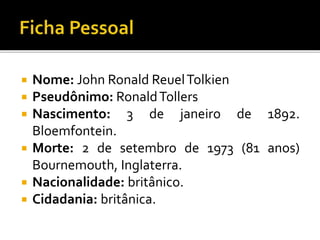  Nome: John Ronald ReuelTolkien
 Pseudônimo: RonaldTollers
 Nascimento: 3 de janeiro de 1892.
Bloemfontein.
 Morte: 2 de setembro de 1973 (81 anos)
Bournemouth, Inglaterra.
 Nacionalidade: britânico.
 Cidadania: britânica.
 