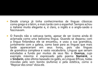  Desde criança já tinha conhecimentos de línguas clássicas
como grego e o latim, e mais tarde com o espanhol. Sempre achou
o italiano muito elegante e, é claro, o inglês e o anglo-saxão o
fascinavam.
 O francês não o cativava tanto, apesar de ser (como ainda é)
aclamada como uma belíssima língua. Quando se deparou com
a língua finlandesa ele se encantou, e usou a sua gramática,
juntamente com a galesa, como base para as línguas que mais
tarde apareceriam em seus livros, pois são línguas
de gramática complexa e vasto vocabulário. Línguas que seriam
estudadas a fundo por muitos de seus fãs: o Quenya, cujo
exemplo máximo é expressado pelo poema Namárië, e
o Sindarin, este último baseado no galês, as Línguas Élficas, todas
movidas pelo som bonito (eufonia) e pela estética, como o
"Repicar dos sinos" dizia ele.
 