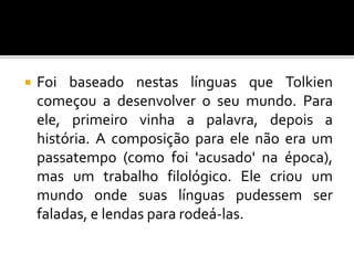  Foi baseado nestas línguas que Tolkien
começou a desenvolver o seu mundo. Para
ele, primeiro vinha a palavra, depois a
história. A composição para ele não era um
passatempo (como foi 'acusado' na época),
mas um trabalho filológico. Ele criou um
mundo onde suas línguas pudessem ser
faladas, e lendas para rodeá-las.
 