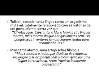  Tolkien, consciente da língua como um organismo
mutável, totalmente relacionado com as histórias de
um povo, afirmou certa vez que:
“OVolapuque, Esperanto, o Ido, o Novial, são línguas
mortas, mais mortas do que antigas línguas sem uso,
porque seus inventores jamais criaram lendas para
acompanhá-las.”
 Mais tarde afirmou num artigo sobre filologia:
“Meu conselho a todos que dispõem de tempo ou
inclinação a se ocuparem com o movimento por uma
língua internacional, seria: "Apoiem lealmente
o Esperanto".
 