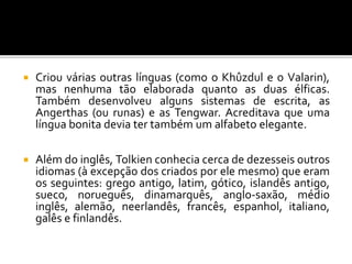  Criou várias outras línguas (como o Khûzdul e o Valarin),
mas nenhuma tão elaborada quanto as duas élficas.
Também desenvolveu alguns sistemas de escrita, as
Angerthas (ou runas) e as Tengwar. Acreditava que uma
língua bonita devia ter também um alfabeto elegante.
 Além do inglês, Tolkien conhecia cerca de dezesseis outros
idiomas (à excepção dos criados por ele mesmo) que eram
os seguintes: grego antigo, latim, gótico, islandês antigo,
sueco, norueguês, dinamarquês, anglo-saxão, médio
inglês, alemão, neerlandês, francês, espanhol, italiano,
galês e finlandês.
 