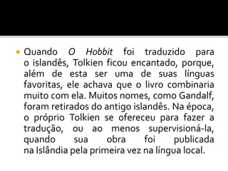  Quando O Hobbit foi traduzido para
o islandês, Tolkien ficou encantado, porque,
além de esta ser uma de suas línguas
favoritas, ele achava que o livro combinaria
muito com ela. Muitos nomes, como Gandalf,
foram retirados do antigo islandês. Na época,
o próprio Tolkien se ofereceu para fazer a
tradução, ou ao menos supervisioná-la,
quando sua obra foi publicada
na Islândia pela primeira vez na língua local.
 