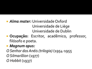  Alma mater: UniversidadeOxford
Universidade de Liège
Universidade de Dublin
 Ocupação: Escritor, acadêmico, professor,
filósofo e poeta.
 Magnum opus:
O Senhor dos Anéis (trilogia) (1954-1955
O Silmarillion (1977)
O Hobbit (1937)
 