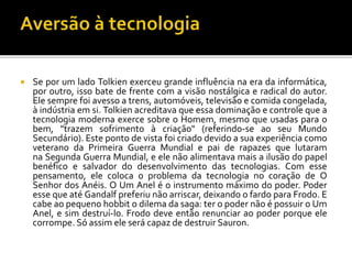  Se por um lado Tolkien exerceu grande influência na era da informática,
por outro, isso bate de frente com a visão nostálgica e radical do autor.
Ele sempre foi avesso a trens, automóveis, televisão e comida congelada,
à indústria em si. Tolkien acreditava que essa dominação e controle que a
tecnologia moderna exerce sobre o Homem, mesmo que usadas para o
bem, "trazem sofrimento à criação" (referindo-se ao seu Mundo
Secundário). Este ponto de vista foi criado devido a sua experiência como
veterano da Primeira Guerra Mundial e pai de rapazes que lutaram
na Segunda Guerra Mundial, e ele não alimentava mais a ilusão do papel
benéfico e salvador do desenvolvimento das tecnologias. Com esse
pensamento, ele coloca o problema da tecnologia no coração de O
Senhor dos Anéis. O Um Anel é o instrumento máximo do poder. Poder
esse que até Gandalf preferiu não arriscar, deixando o fardo para Frodo. E
cabe ao pequeno hobbit o dilema da saga: ter o poder não é possuir o Um
Anel, e sim destruí-lo. Frodo deve então renunciar ao poder porque ele
corrompe. Só assim ele será capaz de destruir Sauron.
 