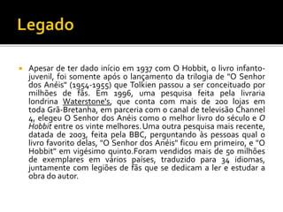  Apesar de ter dado início em 1937 com O Hobbit, o livro infanto-
juvenil, foi somente após o lançamento da trilogia de "O Senhor
dos Anéis" (1954-1955) que Tolkien passou a ser conceituado por
milhões de fãs. Em 1996, uma pesquisa feita pela livraria
londrina Waterstone's, que conta com mais de 200 lojas em
toda Grã-Bretanha, em parceria com o canal de televisão Channel
4, elegeu O Senhor dos Anéis como o melhor livro do século e O
Hobbit entre os vinte melhores.Uma outra pesquisa mais recente,
datada de 2003, feita pela BBC, perguntando às pessoas qual o
livro favorito delas, "O Senhor dos Anéis" ficou em primeiro, e "O
Hobbit" em vigésimo quinto.Foram vendidos mais de 50 milhões
de exemplares em vários países, traduzido para 34 idiomas,
juntamente com legiões de fãs que se dedicam a ler e estudar a
obra do autor.
 