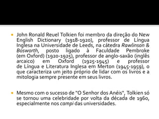  John Ronald Reuel Tolkien foi membro da direção do New
English Dictionary (1918-1920), professor de Língua
Inglesa na Universidade de Leeds, na cátedra Rawlinson &
Bosworth, posto ligado à Faculdade Pembroke
(em Oxford) (1920-1925), professor de anglo-saxão (inglês
arcaico) em Oxford (1925-1945) e professor
de Língua e Literatura Inglesa em Merton (1945-1959), o
que caracteriza um jeito próprio de lidar com os livros e a
mitologia sempre presente em seus livros.
 Mesmo com o sucesso de "O Senhor dos Anéis", Tolkien só
se tornou uma celebridade por volta da década de 1960,
especialmente nos campi das universidades.
 
