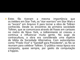  Estes fãs tiveram a mesma importância que
os trekkers em Star Trek, os "star warriors" em Star Wars e
os "excers" em Arquivo X para tornar a obra de Tolkien
conhecida. Desde os encontros da primeira sociedade
Tolkien, que se comunicava através de frases em cartazes
no metro de Nova York, a tolkienmania só cresceu e
continua a influenciar muita gente. No auge da
contracultura, a obra era considerada uma espécie
de bíblia da Sociedade Alternativa. Com autocolantes
como "Frodo Vive" e "Gandalf para Presidente", os fãs se
reuniam para celebrar Tolkien. O público nessa época era
composto, quase sempre, por geeks da computação
e hippies.
 