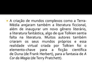  A criação de mundos complexos como a Terra-
Média arejaram também a literatura ficcional,
além de inaugurar um novo gênero literário,
a literatura fantástica, algo de que Tolkien sentia
falta na literatura. Muitos autores também
criaram os seus mundos próprios e essa
realidade virtual criada por Tolkien foi o
elemento-chave para a ficção científica
de Duna (de Frank Herbert), para a fantasia de A
Cor da Magia (deTerry Pratchett).
 
