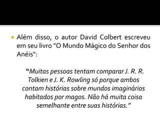  Além disso, o autor David Colbert escreveu
em seu livro "O Mundo Mágico do Senhor dos
Anéis":
“Muitas pessoas tentam compararJ. R. R.
Tolkien eJ. K. Rowling só porque ambos
contam histórias sobre mundos imaginários
habitados por magos. Não há muita coisa
semelhante entre suas histórias.”
 