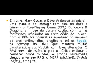  Em 1974, Gary Gygax e Dave Anderson arranjaram
uma maneira de interagir com esta realidade e
criaram o Role-Playing Game (RPG) Dungeons &
Dragons, um jogo de personificações com temas
fantásticos, inspirados na Terra-Média de Tolkien.
Com o RPG foi possível se aventurar no universo
de orcs, anões, elfos, dragões e até os hobbis,
os Halflings do D&D, que mantêm muitas
características dos Hobbits com leves alterações. O
RPG serviu de estímulo para o público explorar e
conhecer novos mundos. A própria Terra-média
chegou a ter seu RPG, o MERP (Middle-Earth Role
Playing), em 1982.
 