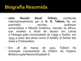  John Ronald Reuel Tolkien, conhecido
internacionalmente por J. R. R. Tolkien, foi um
premiado escritor, professor
universitário e filósofo britânico, nascido na África,
que recebeu o título de doutor em Letras
e Filologia pela Universidade de Liège e Dublin, em
1954,e autor das obras como O Hobbit, O Senhor dos
Anéis e O Silmarillion.
 Em 28 de março de 1972, Tolkien foi
nomeado Comandante da Ordem do Império
Britânico pela Rainha Elizabeth II.
 