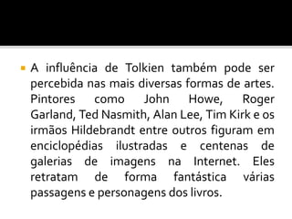  A influência de Tolkien também pode ser
percebida nas mais diversas formas de artes.
Pintores como John Howe, Roger
Garland, Ted Nasmith, Alan Lee, Tim Kirk e os
irmãos Hildebrandt entre outros figuram em
enciclopédias ilustradas e centenas de
galerias de imagens na Internet. Eles
retratam de forma fantástica várias
passagens e personagens dos livros.
 