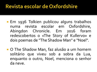  Em 1936 Tolkien publicou alguns trabalhos
numa revista escolar em Oxfordshire,
Abingdon Chronicle. Em 2016 foram
redescobertos o «The Story of Kullervo» e
dois poemas de "The Shadow Man" e "Noel".
 O The Shadow Man, faz alusão a um homem
solitário que viveu sob a sobra da Lua,
enquanto o outro, Noel, menciona o senhor
da neve.
 