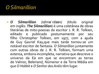  O Silmarillion /sɪlməˈrɪlɪən/ (título original
em inglês: The Silmarillion) é uma coletânea de obras
literárias de mito-poesias do escritor J. R. R. Tolkien,
editado e publicado postumamente por seu
filho Christopher Tolkien, em 1977, com a ajuda
de Guy Gavriel Kay,que mais tarde tornou-se um
notável escritor de fantasia. O Silmarillion juntamente
com outras obras de J. R. R. Tolkien, formam uma
extensa, embora incompleta, narrativa que descreve o
universo da Eä em que se encontram as terras
de Valinor, Beleriand, Númenor e da Terra Média em
que O Hobbit e O Senhor dos Anéis têm lugar.
 
