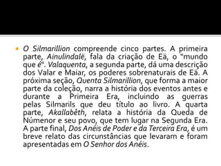  O Silmarillion compreende cinco partes. A primeira
parte, Ainulindalë, fala da criação de Eä, o "mundo
que é". Valaquenta, a segunda parte, dá uma descrição
dos Valar e Maiar, os poderes sobrenaturais de Eä. A
próxima seção, Quenta Silmarillion, que forma a maior
parte da coleção, narra a história dos eventos antes e
durante a Primeira Era, incluindo as guerras
pelas Silmarils que deu título ao livro. A quarta
parte, Akallabêth, relata a história da Queda de
Númenor e seu povo, que tem lugar na Segunda Era.
A parte final, Dos Anéis de Poder e da Terceira Era, é um
breve relato das circunstâncias que levaram e foram
apresentadas em O Senhor dos Anéis.
 