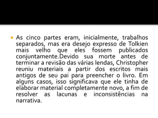  As cinco partes eram, inicialmente, trabalhos
separados, mas era desejo expresso de Tolkien
mais velho que eles fossem publicados
conjuntamente.Devido sua morte antes de
terminar a revisão das várias lendas, Christopher
reuniu materiais a partir dos escritos mais
antigos de seu pai para preencher o livro. Em
alguns casos, isso significava que ele tinha de
elaborar material completamente novo, a fim de
resolver as lacunas e inconsistências na
narrativa.
 