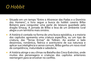  Situado em um tempo "Entre o Alvorecer das Fadas e o Domínio
dos Homens", o livro segue a busca do hobbit caseiro Bilbo
Bolseiro para conquistar uma parte do tesouro guardado pelo
dragão Smaug. A jornada de Bilbo o leva de um ambiente rural
alegre a um território mais sinistro.
 A história é contada na forma de uma busca episódica, e a maioria
dos capítulos apresenta uma criatura específica, ou um tipo de
criatura, das "Terras Ermas" de Tolkien. Ao aceitar o lado
desonroso, romântico, feérico e aventureiro de sua natureza e
aplicar sua inteligência e senso comum, Bilbo ganha um novo nível
de competência, maturidade e sabedoria.
 A história atinge o seu clímax na Batalha dos Cinco Exércitos, onde
muitos dos personagens e criaturas dos capítulos anteriores
reemergem para se envolver no conflito.
 