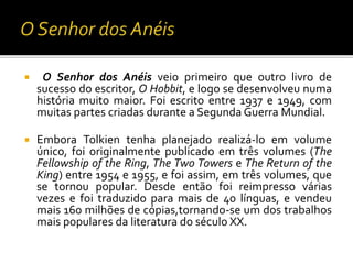  O Senhor dos Anéis veio primeiro que outro livro de
sucesso do escritor, O Hobbit, e logo se desenvolveu numa
história muito maior. Foi escrito entre 1937 e 1949, com
muitas partes criadas durante a Segunda Guerra Mundial.
 Embora Tolkien tenha planejado realizá-lo em volume
único, foi originalmente publicado em três volumes (The
Fellowship of the Ring, The Two Towers e The Return of the
King) entre 1954 e 1955, e foi assim, em três volumes, que
se tornou popular. Desde então foi reimpresso várias
vezes e foi traduzido para mais de 40 línguas, e vendeu
mais 160 milhões de cópias,tornando-se um dos trabalhos
mais populares da literatura do século XX.
 