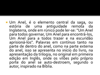  Um Anel, é o elemento central da saga, ou
estória de uma antiguidade remota da
Inglaterra, onde em rúnico pode ler-se: "Um Anel
para todos governar, Um Anel para encontrá-los,
Um Anel para a todos trazer e na escuridão
aprisioná-los". Palavras em contínuo tanto na
parte de dentro do anel, como na parte externa
do anel, isso se apresenta no início do livro, na
apresentação da trilogia, no original em primeira
edição em Inglês, onde os vilões pelo próprio
porte do anel se auto-destroem, segundo o
autor, inspirado na Bíblia.
 